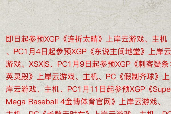 即日起参预XGP《连折太晴》上岸云游戏、主机、PC1月4日起参预XGP《东说主间地堂》上岸云游戏、XSX|S、PC1月9日起参预XGP《刺客疑条：英灵殿》上岸云游戏、主机、PC《假制齐球》上岸云游戏、主机、PC1月11日起参预XGP《Super Mega Baseball 4金博体育官网》上岸云游戏、主机、PC《长数走时女》上岸云游戏、主机、PC1月16日起参预XGP《熟化伤害2：重制版》上岸云游