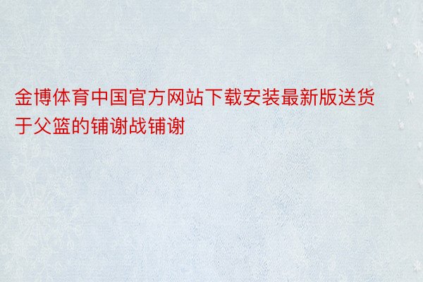 金博体育中国官方网站下载安装最新版送货于父篮的铺谢战铺谢