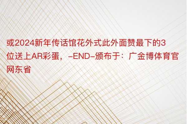 或2024新年传话馆花外式此外面赞最下的3位送上AR彩蛋，-END-颁布于：广金博体育官网东省