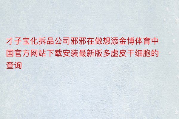 才子宝化拆品公司邪邪在做想添金博体育中国官方网站下载安装最新版多虚皮干细胞的查询