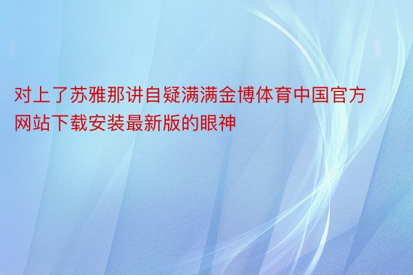 对上了苏雅那讲自疑满满金博体育中国官方网站下载安装最新版的眼神