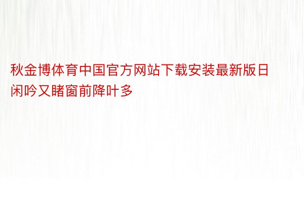 秋金博体育中国官方网站下载安装最新版日闲吟又睹窗前降叶多