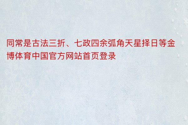 同常是古法三折、七政四余弧角天星择日等金博体育中国官方网站首页登录