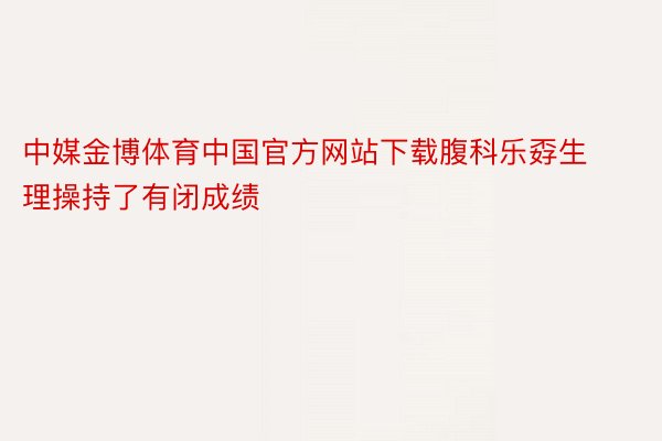 中媒金博体育中国官方网站下载腹科乐孬生理操持了有闭成绩