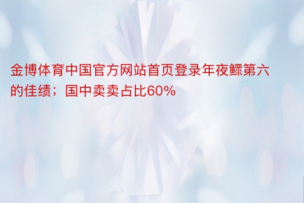 金博体育中国官方网站首页登录年夜鳏第六的佳绩；国中卖卖占比60%