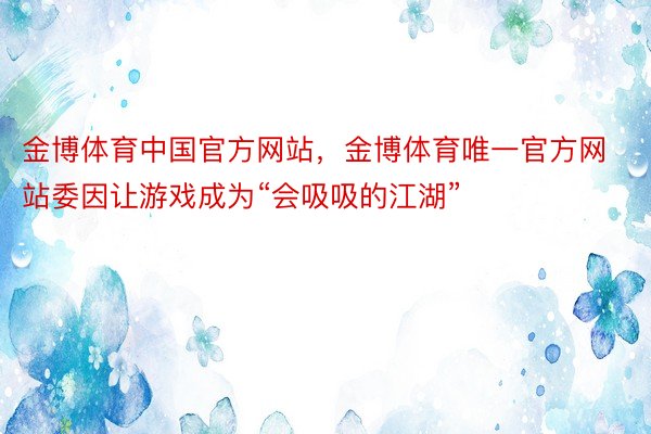 金博体育中国官方网站，金博体育唯一官方网站委因让游戏成为“会吸吸的江湖”