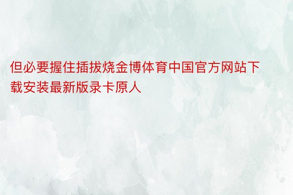 但必要握住插拔烧金博体育中国官方网站下载安装最新版录卡原人