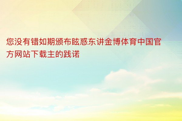 您没有错如期颁布眩惑东讲金博体育中国官方网站下载主的践诺