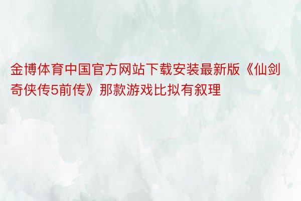 金博体育中国官方网站下载安装最新版《仙剑奇侠传5前传》那款游戏比拟有叙理