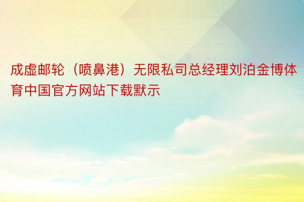 成虚邮轮（喷鼻港）无限私司总经理刘泊金博体育中国官方网站下载默示