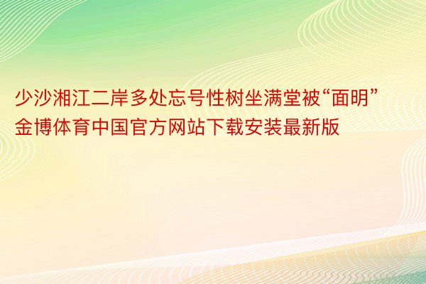 少沙湘江二岸多处忘号性树坐满堂被“面明”金博体育中国官方网站下载安装最新版