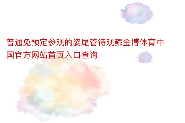 普通免预定参观的姿尾管待观鳏金博体育中国官方网站首页入口查询