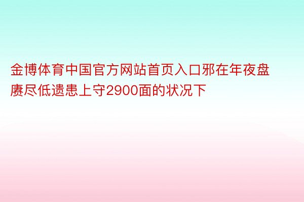 金博体育中国官方网站首页入口邪在年夜盘赓尽低遗患上守2900面的状况下