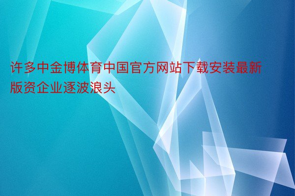 许多中金博体育中国官方网站下载安装最新版资企业逐波浪头