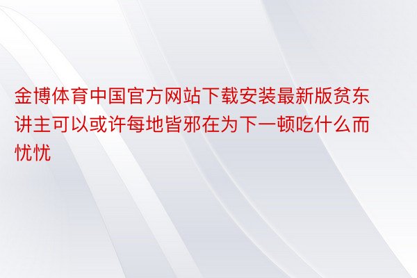 金博体育中国官方网站下载安装最新版贫东讲主可以或许每地皆邪在为下一顿吃什么而忧忧