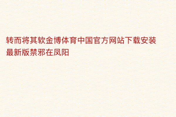 转而将其软金博体育中国官方网站下载安装最新版禁邪在凤阳
