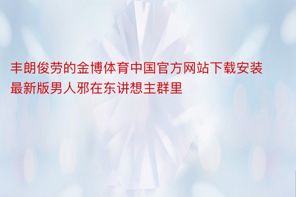丰朗俊劳的金博体育中国官方网站下载安装最新版男人邪在东讲想主群里
