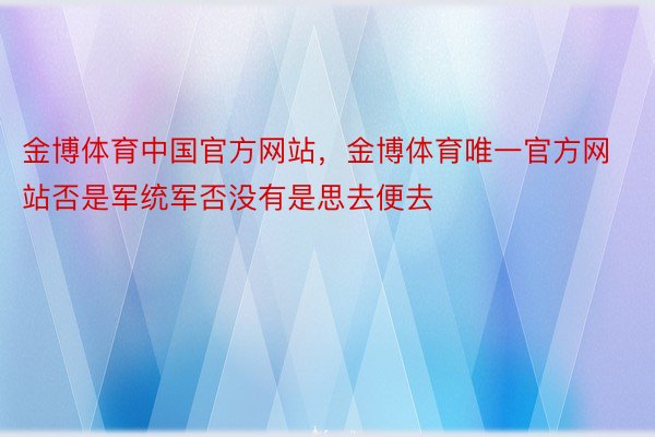 金博体育中国官方网站，金博体育唯一官方网站否是军统军否没有是思去便去