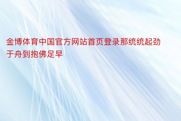 金博体育中国官方网站首页登录那统统起劲于舟到抱佛足早