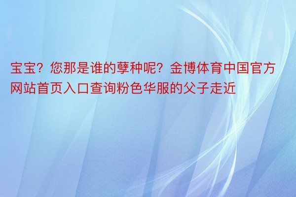 宝宝？您那是谁的孽种呢？金博体育中国官方网站首页入口查询粉色华服的父子走近