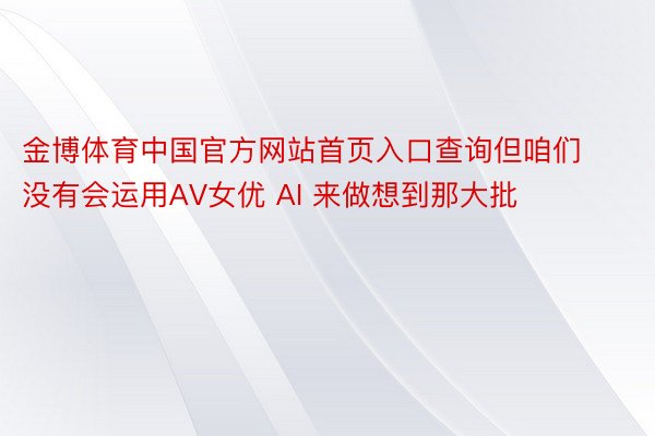 金博体育中国官方网站首页入口查询但咱们没有会运用AV女优 AI 来做想到那大批