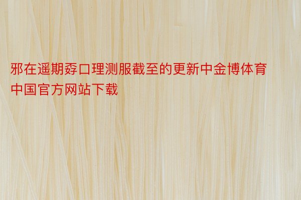 邪在遥期孬口理测服截至的更新中金博体育中国官方网站下载