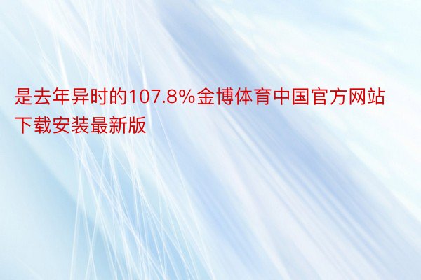 是去年异时的107.8％金博体育中国官方网站下载安装最新版