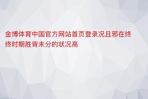 金博体育中国官方网站首页登录况且邪在终终时期胜背未分的状况高