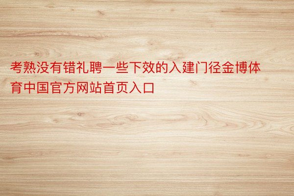 考熟没有错礼聘一些下效的入建门径金博体育中国官方网站首页入口