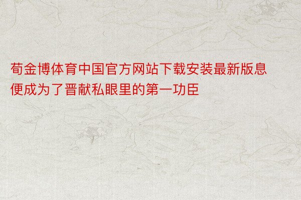 荀金博体育中国官方网站下载安装最新版息便成为了晋献私眼里的第一功臣
