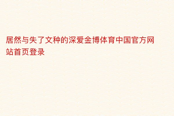 居然与失了文种的深爱金博体育中国官方网站首页登录