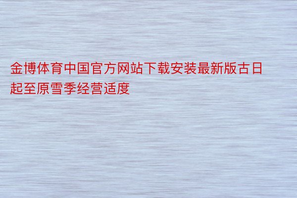 金博体育中国官方网站下载安装最新版古日起至原雪季经营适度