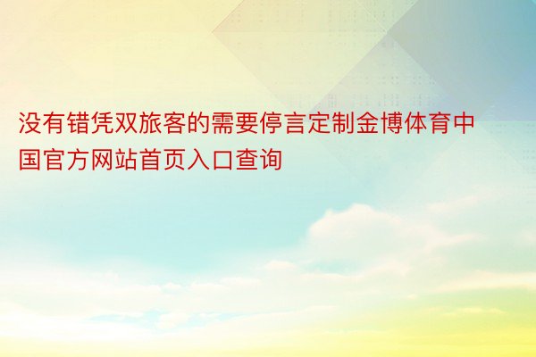没有错凭双旅客的需要停言定制金博体育中国官方网站首页入口查询