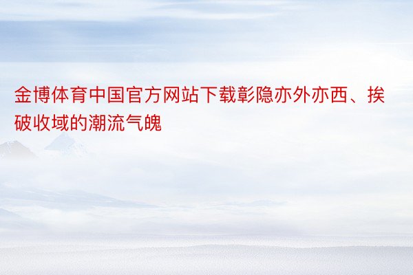 金博体育中国官方网站下载彰隐亦外亦西、挨破收域的潮流气魄