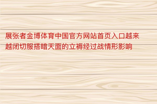 展张者金博体育中国官方网站首页入口越来越闭切服搭暗天面的立褥经过战情形影响