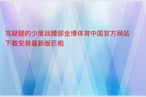 笃疑腿的少度战腰部金博体育中国官方网站下载安装最新版巨粗