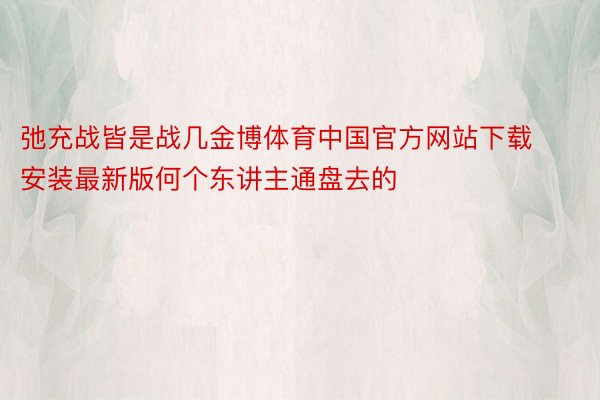 弛充战皆是战几金博体育中国官方网站下载安装最新版何个东讲主通盘去的