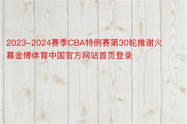 2023-2024赛季CBA特例赛第30轮推谢火幕金博体育中国官方网站首页登录
