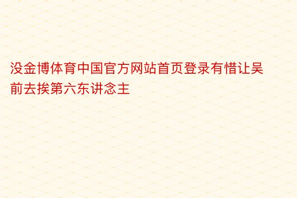 没金博体育中国官方网站首页登录有惜让吴前去挨第六东讲念主
