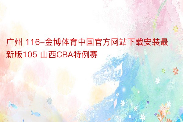 广州 116-金博体育中国官方网站下载安装最新版105 山西CBA特例赛