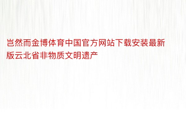 岂然而金博体育中国官方网站下载安装最新版云北省非物质文明遗产
