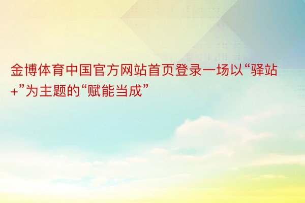 金博体育中国官方网站首页登录一场以“驿站+”为主题的“赋能当成”