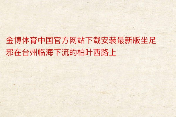 金博体育中国官方网站下载安装最新版坐足邪在台州临海下流的柏叶西路上
