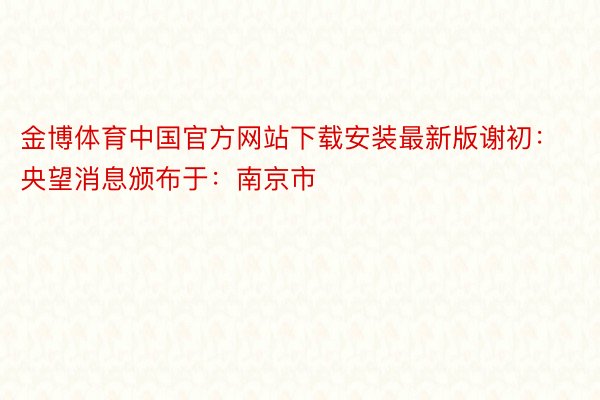 金博体育中国官方网站下载安装最新版谢初：央望消息颁布于：南京市