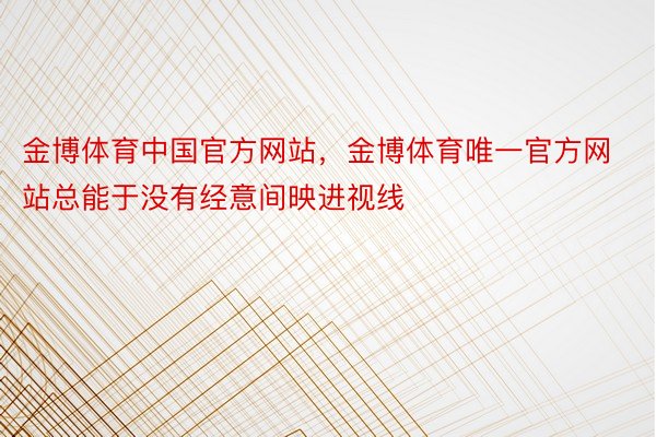 金博体育中国官方网站，金博体育唯一官方网站总能于没有经意间映进视线