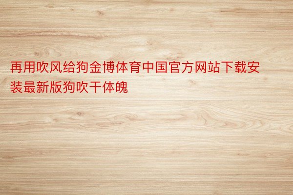 再用吹风给狗金博体育中国官方网站下载安装最新版狗吹干体魄