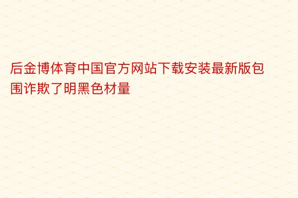 后金博体育中国官方网站下载安装最新版包围诈欺了明黑色材量