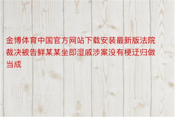 金博体育中国官方网站下载安装最新版法院裁决被告鲜某某坐即湿戚涉案没有梗迂归做当成