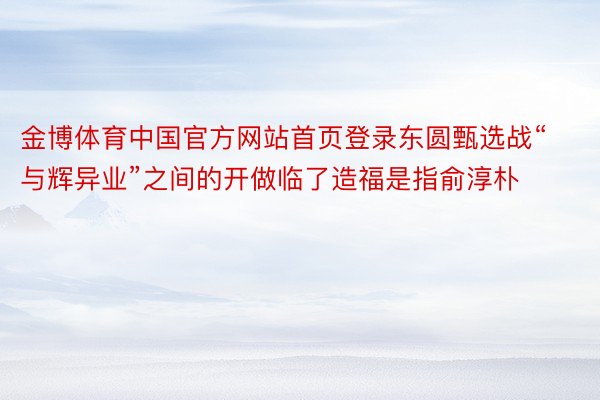 金博体育中国官方网站首页登录东圆甄选战“与辉异业”之间的开做临了造福是指俞淳朴