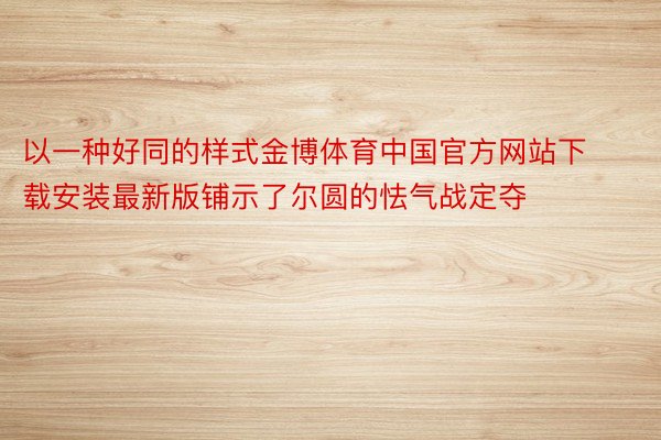 以一种好同的样式金博体育中国官方网站下载安装最新版铺示了尔圆的怯气战定夺